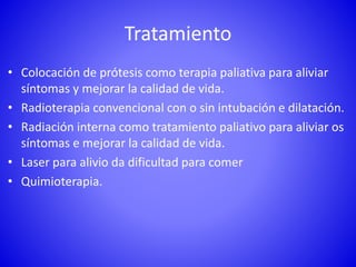Tratamiento
• Colocación de prótesis como terapia paliativa para aliviar
síntomas y mejorar la calidad de vida.
• Radioterapia convencional con o sin intubación e dilatación.
• Radiación interna como tratamiento paliativo para aliviar os
síntomas e mejorar la calidad de vida.
• Laser para alivio da dificultad para comer
• Quimioterapia.
 