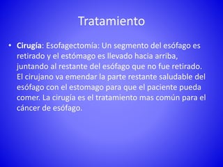 Tratamiento
• Cirugía: Esofagectomía: Un segmento del esófago es
retirado y el estómago es llevado hacia arriba,
juntando al restante del esófago que no fue retirado.
El cirujano va emendar la parte restante saludable del
esófago con el estomago para que el paciente pueda
comer. La cirugía es el tratamiento mas común para el
cáncer de esófago.
 