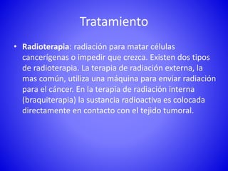 Tratamiento
• Radioterapia: radiación para matar células
cancerígenas o impedir que crezca. Existen dos tipos
de radioterapia. La terapia de radiación externa, la
mas común, utiliza una máquina para enviar radiación
para el cáncer. En la terapia de radiación interna
(braquiterapia) la sustancia radioactiva es colocada
directamente en contacto con el tejido tumoral.
 