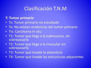 Clasificación T.N.M
T: Tumor primario
• Tx: Tumor primario no estudiado
• To: No existen evidencias del tumor primario
• Tis: Carcinoma in situ
• T1: Tumor que llega a la submucosa, sin
sobrepasarla
• T2: Tumor que llega a la muscular sin
sobrepasarla
• T3: Tumor que invade la adventicia
• T4: Tumor que invade las estructuras adyacentes
 