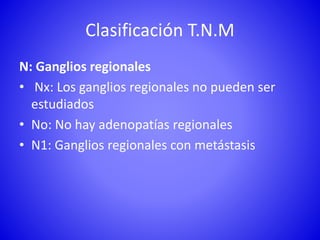 Clasificación T.N.M
N: Ganglios regionales
• Nx: Los ganglios regionales no pueden ser
estudiados
• No: No hay adenopatías regionales
• N1: Ganglios regionales con metástasis
 
