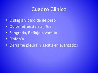 Cuadro Clinico
• Disfagia y pérdida de peso
• Dolor retroesternal, Tos
• Sangrado, Reflujo o vómito
• Disfonía
• Derrame pleural y ascitis en avanzados
 