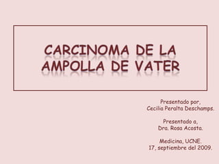 Carcinoma de la Ampolla de Vater Presentado por, Cecilia Peralta Deschamps. Presentado a, Dra. Rosa Acosta. Medicina, UCNE. 17, septiembre del 2009. 