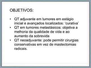 OBJETIVOS:
• QT adjuvante em tumores em estágio
inicial e avançados localizados: ‘curativa’
• QT em tumores metastásicos: objetiva a
melhoria da qualidade de vida e ao
aumento da sobrevida
• QT neoadjuvante: pode permitir cirurgias
conservativas em vez de mastectomias
radicais.
 