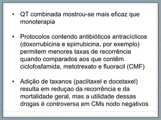 • QT combinada mostrou-se mais eficaz que
monoterapia
• Protocolos contendo antibióticos antracíclicos
(doxorrubicina e epirrubicina, por exemplo)
permitem menores taxas de recorrência
quando comparados aos que contêm
ciclofosfamida, metotrexato e fluoracil (CMF)
• Adição de taxanos (paclitaxel e docetaxel)
resulta em reduçao da recorrência e da
mortalidade geral, mas a utilidade dessas
drogas é controversa em CMs nodo negativos
 