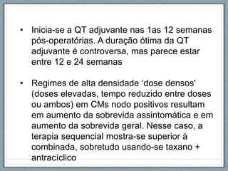 • Inicia-se a QT adjuvante nas 1as 12 semanas
pós-operatórias. A duração ótima da QT
adjuvante é controversa, mas parece estar
entre 12 e 24 semanas
• Regimes de alta densidade ‘dose densos'
(doses elevadas, tempo reduzido entre doses
ou ambos) em CMs nodo positivos resultam
em aumento da sobrevida assintomática e em
aumento da sobrevida geral. Nesse caso, a
terapia sequencial mostra-se superior à
combinada, sobretudo usando-se taxano +
antracíclico
 