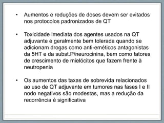 • Aumentos e reduções de doses devem ser evitados
nos protocolos padronizados de QT
• Toxicidade imediata dos agentes usados na QT
adjuvante é geralmente bem tolerada quando se
adicionam drogas como anti-eméticos antagonistas
da 5HT e da subst.P/neurocinina, bem como fatores
de crescimento de mielócitos que fazem frente à
neutropenia
• Os aumentos das taxas de sobrevida relacionados
ao uso de QT adjuvante em tumores nas fases I e II
nodo negativos são modestas, mas a redução da
recorrência é significativa
 