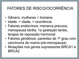 FATORES DE RISCO/OCORRÊNCIA
• Gênero: mulheres > homens
• Idade: > idade, > ocorrência
• Fatores endócrinos: menarca precoce,
menopausa tardia, 1a gestação tardia,
terapia de reposição hormonal
• Fatores genéticos: parentes de 1º grau com
carcinoma de mama pré-menopausa)
• Mutações nos genes supressores BRCA1 e
BRCA2
 