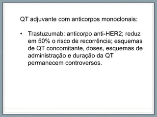 QT adjuvante com anticorpos monoclonais:
• Trastuzumab: anticorpo anti-HER2; reduz
em 50% o risco de recorrência; esquemas
de QT concomitante, doses, esquemas de
administração e duração da QT
permanecem controversos.
 