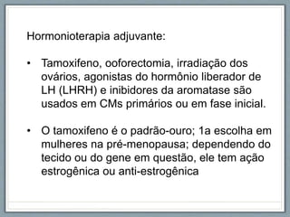 Hormonioterapia adjuvante:
• Tamoxifeno, ooforectomia, irradiação dos
ovários, agonistas do hormônio liberador de
LH (LHRH) e inibidores da aromatase são
usados em CMs primários ou em fase inicial.
• O tamoxifeno é o padrão-ouro; 1a escolha em
mulheres na pré-menopausa; dependendo do
tecido ou do gene em questão, ele tem ação
estrogênica ou anti-estrogênica
 