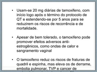 • Usam-se 20 mg diárias de tamoxifeno, com
início logo após o término do protocolo de
QT e estendendo-se por 5 anos para se
reduzirem os riscos de recorrência e de
mortalidade.
• Apesar de bem tolerado, o tamoxifeno pode
promover efeitos adversos anti-
estrogênicos, como ondas de calor e
sangramento vaginal
• O tamoxifeno reduz os riscos de fraturas de
quadril e espinha, mas eleva os de derrame,
embolia pulmonar, TVP e cancer de
 