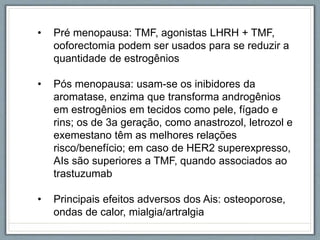 • Pré menopausa: TMF, agonistas LHRH + TMF,
ooforectomia podem ser usados para se reduzir a
quantidade de estrogênios
• Pós menopausa: usam-se os inibidores da
aromatase, enzima que transforma androgênios
em estrogênios em tecidos como pele, fígado e
rins; os de 3a geração, como anastrozol, letrozol e
exemestano têm as melhores relações
risco/benefício; em caso de HER2 superexpresso,
AIs são superiores a TMF, quando associados ao
trastuzumab
• Principais efeitos adversos dos Ais: osteoporose,
ondas de calor, mialgia/artralgia
 