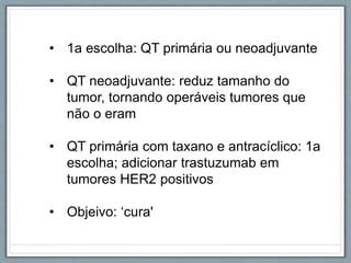 • 1a escolha: QT primária ou neoadjuvante
• QT neoadjuvante: reduz tamanho do
tumor, tornando operáveis tumores que
não o eram
• QT primária com taxano e antracíclico: 1a
escolha; adicionar trastuzumab em
tumores HER2 positivos
• Objeivo: ‘cura'
 