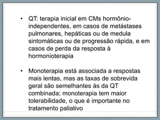 • QT: terapia inicial em CMs hormônio-
independentes, em casos de metástases
pulmonares, hepáticas ou de medula
sintomáticas ou de progressão rápida, e em
casos de perda da resposta à
hormonioterapia
• Monoterapia está associada a respostas
mais lentas, mas as taxas de sobrevida
geral são semelhantes às da QT
combinada; monoterapia tem maior
tolerabilidade, o que é importante no
tratamento paliativo
 