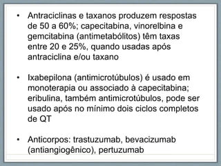 • Antraciclinas e taxanos produzem respostas
de 50 a 60%; capecitabina, vinorelbina e
gemcitabina (antimetabólitos) têm taxas
entre 20 e 25%, quando usadas após
antraciclina e/ou taxano
• Ixabepilona (antimicrotúbulos) é usado em
monoterapia ou associado à capecitabina;
eribulina, também antimicrotúbulos, pode ser
usado após no mínimo dois ciclos completos
de QT
• Anticorpos: trastuzumab, bevacizumab
(antiangiogênico), pertuzumab
 