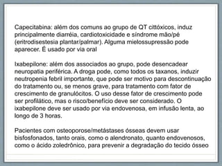 Capecitabina: além dos comuns ao grupo de QT cittóxicos, induz
principalmente diarréia, cardiotoxicidade e síndrome mão/pé
(eritrodisestesia plantar/palmar). Alguma mielossupressão pode
aparecer. É usado por via oral
Ixabepilone: além dos associados ao grupo, pode desencadear
neuropatia periférica. A droga pode, como todos os taxanos, induzir
neutropenia febril importante, que pode ser motivo para descontinuação
do tratamento ou, se menos grave, para tratamento com fator de
crescimento de granulócitos. O uso desse fator de crescimento pode
ser profilático, mas o risco/benefício deve ser considerado. O
ixabepilone deve ser usado por via endovenosa, em infusão lenta, ao
longo de 3 horas.
Pacientes com osteoporose/metástases ósseas devem usar
bisfosfonados, tanto orais, como o alendronato, quanto endovenosos,
como o ácido zoledrônico, para prevenir a degradação do tecido ósseo
 