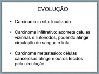 EVOLUÇÃO
• Carcinoma in situ: localizado
• Carcinoma infiltrativo: acomete células
vizinhas e linfonodos, podendo atingir
circulação de sangue e linfa
• Carcinoma metastásico: células
cancerosas atingem outros tecidos
pela circulação
 
