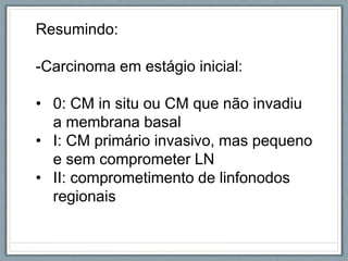 Resumindo:
-Carcinoma em estágio inicial:
• 0: CM in situ ou CM que não invadiu
a membrana basal
• I: CM primário invasivo, mas pequeno
e sem comprometer LN
• II: comprometimento de linfonodos
regionais
 