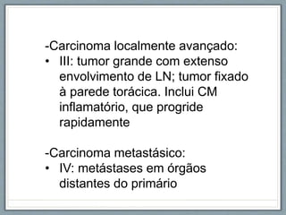 -Carcinoma localmente avançado:
• III: tumor grande com extenso
envolvimento de LN; tumor fixado
à parede torácica. Inclui CM
inflamatório, que progride
rapidamente
-Carcinoma metastásico:
• IV: metástases em órgãos
distantes do primário
 