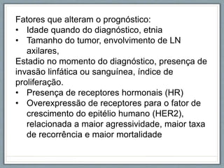 Fatores que alteram o prognóstico:
• Idade quando do diagnóstico, etnia
• Tamanho do tumor, envolvimento de LN
axilares,
Estadio no momento do diagnóstico, presença de
invasão linfática ou sanguínea, índice de
proliferação.
• Presença de receptores hormonais (HR)
• Overexpressão de receptores para o fator de
crescimento do epitélio humano (HER2),
relacionada a maior agressividade, maior taxa
de recorrência e maior mortalidade
 