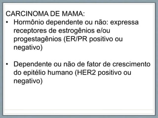 CARCINOMA DE MAMA:
• Hormônio dependente ou não: expressa
receptores de estrogênios e/ou
progestagênios (ER/PR positivo ou
negativo)
• Dependente ou não de fator de crescimento
do epitélio humano (HER2 positivo ou
negativo)
 