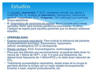 A- Iniciales: anamnesis, F de R, neoplasias previas, aa, signos y
síntomas. Rx Tx. Análisis de laboratorio: hemograma, bioquímica
general, coagulación. ECG. Imágenes: TAC helicoidal con contraste
tóraco-abdominal.
B- Diagnóstico de carcinoma de pulmón: Broncoscopía para masas
centrales; PAAF para tumores periféricos (neumotórax 12-30%).
Citología de esputo para aquellos pacientes que no desean realizarse
estudios…
OPERABILIDAD:
Examen funcional respiratorio. Para evaluar la tolerancia del paciente
al procedimiento quirúrgico. Espirometría. Gasometría
arterial, centellograma V/P si corresponde.
Riesgo cardíaco. ECG, Ecocardiograma, ventriculograma.
Para que sea tolerada una neumonectomía: el paciente debe tener no
menos de 1,2litros de VEF1, o de 1l si será una lobectomía. No
deberá tener hipoxemia de <=60mmPO2 y no debe tener retención de
CO2.
Tratamiento quinesiológico respiratorio, desde antes de la cirugía le
permitirá afrontar la cirugía con un mejor estado broncopulmonar.
Enseñar a toser, respirar profundamente, etc.
Estudios
 