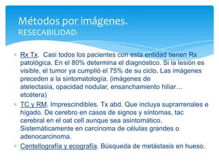 Rx Tx. Casi todos los pacientes con esta entidad tienen Rx
patológica. En el 80% determina el diagnóstico. Si la lesión es
visible, el tumor ya cumplió el 75% de su ciclo. Las imágenes
preceden a la sintomatología. (imágenes de
atelectasia, opacidad nodular, ensanchamiento hiliar…
etcétera)
TC y RM. Imprescindibles. Tx abd. Que incluya suprarrenales e
hígado. De cerebro en casos de signos y síntomas, tac
cerebral en el oat cell aunque sea asintomático.
Sistemáticamente en carcinoma de células grandes o
adenocarcinoma.
Centellografía y ecografía. Búsqueda de metástasis en hueso.
Métodos por imágenes.
RESECABILIDAD:
 
