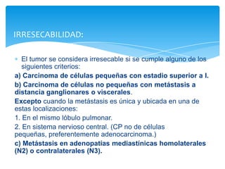 El tumor se considera irresecable si se cumple alguno de los
siguientes criterios:
a) Carcinoma de células pequeñas con estadio superior a I.
b) Carcinoma de células no pequeñas con metástasis a
distancia ganglionares o viscerales.
Excepto cuando la metástasis es única y ubicada en una de
estas localizaciones:
1. En el mismo lóbulo pulmonar.
2. En sistema nervioso central. (CP no de células
pequeñas, preferentemente adenocarcinoma.)
c) Metástasis en adenopatías mediastínicas homolaterales
(N2) o contralaterales (N3).
IRRESECABILIDAD:
 