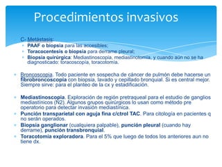C- Metástasis:
PAAF o biopsia para las accesibles;
Toracocentesis o biopsia para derrame pleural;
Biopsia quirúrgica: Mediastinoscopia, mediastinotomía, y cuando aún no se ha
diagnosticado: toracoscopía, toracotomía.
Broncoscopia. Todo paciente en sospecha de cáncer de pulmón debe hacerse un
fibrobroncoscopia con biopsia, lavado y cepillado bronquial. Si es central mejor.
Siempre sirve: para el planteo de la cx y estadificación.
Mediastinoscopia. Exploración de región pretraqueal para el estudio de ganglios
mediastínicos (N2). Algunos grupos quirúrgicos lo usan como método pre
operatorio para detectar invasión mediastínica.
Punción transparietal con aguja fina c/ctrol TAC. Para citología en pacientes q
no serán operados.
Biopsia ganglionar (cualquiera palpable), punción pleural (cuando hay
derrame), punción transbronquial.
Toracotomía exploradora. Para el 5% que luego de todos los anteriores aun no
tiene dx.
Procedimientos invasivos
 