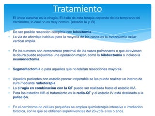 El único curativo es la cirugía. El éxito de esta terapia depende del dx temprano del
carcinoma, lo cual no es muy común. (estadio IA y IB)
De ser posible resección completa con lobectomía.
La vía de abordaje habitual para la mayoría de los casos es la toracotomía axilar
vertical amplia.
En los tumores con compromiso proximal de los vasos pulmonares o que atraviesen
la cisura puede requerirse una operación mayor, como la bilobectomía o incluso la
neumonectomía.
Segmentectomía o para aquellos que no toleran resecciones mayores.
Aquellos pacientes con estadio precoz inoperable se les puede realizar un intento de
cura mediante radioterapia.
La cirugía en combinación con la QT puede ser realizada hasta el estadío IIIA.
Para los estadios IIIB el tratamiento es la radio-QT y el estadio IV está destinado a la
paliación.
En el carcinoma de células pequeñas se emplea quimioterapia intensiva e irradiación
torácica, con lo que se obtienen supervivencias del 20-25% a los 5 años.
Tratamiento
 