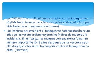 Los índices de mortalidad tienen relación con el tabaquismo.
(85% de los enfermos con cáncer de pulmón de cualquier tipo
histológico son fumadores o lo fueron).
Los intentos por erradicar el tabaquismo comenzaron hace 40
años en los varones: disminuyeron los índices de muerte y la
incidencia. Sin embargo, las mujeres comenzaron a fumar en
número importante 10-15 años después que los varones y por
ellos hay que intensificar la campaña contra el tabaquismo en
ellas. (Harrison)
 