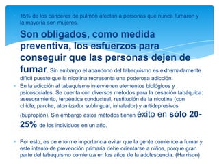 15% de los cánceres de pulmón afectan a personas que nunca fumaron y
la mayoría son mujeres.
Son obligados, como medida
preventiva, los esfuerzos para
conseguir que las personas dejen de
fumar. Sin embargo el abandono del tabaquismo es extremadamente
difícil puesto que la nicotina representa una poderosa adicción.
En la adicción al tabaquismo intervienen elementos biológicos y
psicosociales. Se cuenta con diversos métodos para la cesación tabáquica:
asesoramiento, terpéutica conductual, restitución de la nicotina (con
chicle, parche, atomizador sublingual, inhalador) y antidepresivos
(bupropión). Sin embargo estos métodos tienen éxito en sólo 20-
25% de los individuos en un año.
Por esto, es de enorme importancia evitar que la gente comience a fumar y
este intento de prevención primaria debe orientarse a niños, porque gran
parte del tabaquismo comienza en los años de la adolescencia. (Harrison)
 