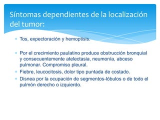 Tos, expectoración y hemoptisis.
Por el crecimiento paulatino produce obstrucción bronquial
y consecuentemente atelectasia, neumonía, abceso
pulmonar. Compromiso pleural.
Fiebre, leucocitosis, dolor tipo puntada de costado.
Disnea por la ocupación de segmentos-lóbulos o de todo el
pulmón derecho o izquierdo.
Síntomas dependientes de la localización
del tumor:
 
