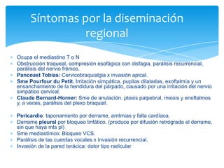 Ocupa el mediastino T o N
Obstrucción traqueal, compresión esofágica con disfagia, parálisis recurrencial,
parálisis del nervio frénico.
Pancoast Tobias: Cervicobraquialgia x invasión apical.
Sme Pourfour du Petit. Irritación simpática. pupilas dilatadas, exoftalmía y un
ensanchamiento de la hendidura del párpado, causado por una irritación del nervio
simpático cervical.
Claude Bernard-Horner: Sme de anulación. ptosis palpebral, miosis y enoftalmos
y, a veces, parálisis del plexo braquial.
Pericardio: taponamiento por derrame, arritmias y falla cardíaca.
Derrame pleural por bloqueo linfático. (produce por difusión retrógrada el derrame,
sin que haya mts pl)
Sme mediastínico: Bloqueo VCS.
Parálisis de las cuerdas vocales x invasión recurrencial.
Invasión de la pared torácica: dolor tipo radicular
Síntomas por la diseminación
regional
 