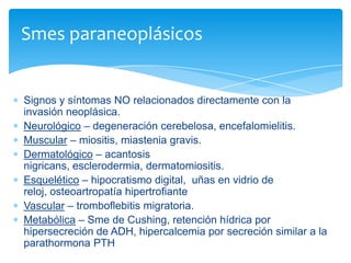 Signos y síntomas NO relacionados directamente con la
invasión neoplásica.
Neurológico – degeneración cerebelosa, encefalomielitis.
Muscular – miositis, miastenia gravis.
Dermatológico – acantosis
nigricans, esclerodermia, dermatomiositis.
Esquelético – hipocratismo digital, uñas en vidrio de
reloj, osteoartropatía hipertrofiante
Vascular – tromboflebitis migratoria.
Metabólica – Sme de Cushing, retención hídrica por
hipersecreción de ADH, hipercalcemia por secreción similar a la
parathormona PTH
Smes paraneoplásicos
 