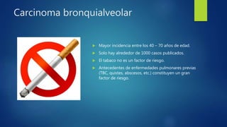 Carcinoma bronquialveolar
 Mayor incidencia entre los 40 – 70 años de edad.
 Solo hay alrededor de 1000 casos publicados.
 El tabaco no es un factor de riesgo.
 Antecedentes de enfermedades pulmonares previas
(TBC, quistes, abscesos, etc.) constituyen un gran
factor de riesgo.
 