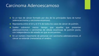 Carcinoma Adenoescamoso
 Es un tipo de cáncer formado por dos de los principales tipos de tumor
(adenocarcinoma y carcinoma escamoso).
 Representa entre el 0,4 y el 4 % de todos los casos de cáncer de pulmón.
 Suelen sobrevivir menos tiempo que aquellas que presentan
adenocarcinomas o carcinomas de células escamosas de pulmón puros,
con independencia del estadio en que se encuentren.
 En un número importante de personas con carcinoma adenoescamoso, el
cáncer se extiende (metastatiza) al cerebro.
 