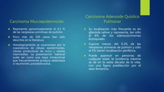 Carcinoma Mucoepidermoide
 Representa aproximadamente el 0,1 %
de las neoplasias primitivas de pulmón.
 Poco más de 100 casos han sido
descritos en la literatura.
 Histológicamente se caracterizan por la
coexistencia de células epidermoides,
células productoras de moco y células
intermedias. La presentación habitual
suele ser como una masa intraluminal
que frecuentemente produce atelectasia
o neumonitis postobstructiva.
Carcinoma Adenoide Quístico
Pulmonar
 Su localización más frecuente es en
glándula salivar y representa, tan sólo
el 6% de los adenocarcinomas
bronquiales.
 Supone menos del 0.2% de las
neoplasias primarias de pulmón y sólo
el 5% tienen localización periférica.
 Puede aparecer en personas de
cualquier edad, la incidencia máxima
se da en la sexta década de la vida,
con una ligera predilección por el
sexo femenino.
 
