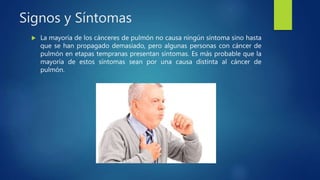 Signos y Síntomas
 La mayoría de los cánceres de pulmón no causa ningún síntoma sino hasta
que se han propagado demasiado, pero algunas personas con cáncer de
pulmón en etapas tempranas presentan síntomas. Es más probable que la
mayoría de estos síntomas sean por una causa distinta al cáncer de
pulmón.
 