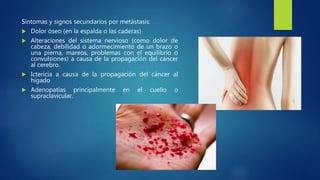 Síntomas y signos secundarios por metástasis:
 Dolor óseo (en la espalda o las caderas)
 Alteraciones del sistema nervioso (como dolor de
cabeza, debilidad o adormecimiento de un brazo o
una pierna, mareos, problemas con el equilibrio o
convulsiones) a causa de la propagación del cáncer
al cerebro.
 Ictericia a causa de la propagación del cáncer al
hígado
 Adenopatías principalmente en el cuello o
supraclavicular.
 