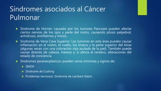 Síndromes asociados al Cáncer
Pulmonar
 Sindrome de Horner: causado por los tumores Pancoast pueden afectar
ciertos nervios de los ojos y parte del rostro, causando ptosis palpebral,
anhidrosis, enoftalmos y miosis.
 Síndrome de Vena Cava Superior: Los tumores en esta área pueden causar
inflamación en el rostro, el cuello, los brazos y la parte superior del tórax
(algunas veces con una coloración roja azulada de la piel). También puede
causar dolores de cabeza, mareos y, si afecta el cerebro, alteraciones del
estado de conciencia.
 Síndromes paraneoplásicos: pueden verse síntomas y signos de:
 SIADH
 Síndrome de Cushing
 Problemas nerviosos: Síndrome de Lambert-Eaton.
 