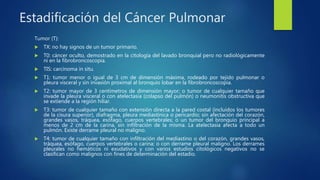 Estadificación del Cáncer Pulmonar
Tumor (T):
 TX: no hay signos de un tumor primario.
 T0: cáncer oculto, demostrado en la citología del lavado bronquial pero no radiológicamente
ni en la fibrobroncoscopia.
 TIS: carcinoma in situ.
 T1: tumor menor o igual de 3 cm de dimensión máxima, rodeado por tejido pulmonar o
pleura visceral y sin invasión proximal al bronquio lobar en la fibrobroncoscopia.
 T2: tumor mayor de 3 centímetros de dimensión mayor; o tumor de cualquier tamaño que
invade la pleura visceral o con atelectasia (colapso del pulmón) o neumonitis obstructiva que
se extiende a la región hiliar.
 T3: tumor de cualquier tamaño con extensión directa a la pared costal (incluidos los tumores
de la cisura superior), diafragma, pleura mediastínica o pericardio; sin afectación del corazón,
grandes vasos, tráquea, esófago, cuerpos vertebrales; o un tumor del bronquio principal a
menos de 2 cm de la carina, sin infiltración de la misma. La atelectasia afecta a todo un
pulmón. Existe derrame pleural no maligno.
 T4: tumor de cualquier tamaño con infiltración del mediastino o del corazón, grandes vasos,
tráquea, esófago, cuerpos vertebrales o carina; o con derrame pleural maligno. Los derrames
pleurales no hemáticos ni exudativos y con varios estudios citológicos negativos no se
clasifican como malignos con fines de determinación del estadio.
 