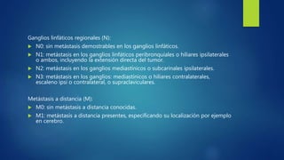 Ganglios linfáticos regionales (N):
 N0: sin metástasis demostrables en los ganglios linfáticos.
 N1: metástasis en los ganglios linfáticos peribronquiales o hiliares ipsilaterales
o ambos, incluyendo la extensión directa del tumor.
 N2: metástasis en los ganglios mediastínicos o subcarinales ipsilaterales.
 N3: metástasis en los ganglios: mediastínicos o hiliares contralaterales,
escaleno ipsi o contralateral, o supraclaviculares.
Metástasis a distancia (M):
 M0: sin metástasis a distancia conocidas.
 M1: metástasis a distancia presentes, especificando su localización por ejemplo
en cerebro.
 