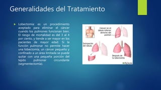 Generalidades del Tratamiento
 Lobectomía: es un procedimiento
aceptado para eliminar el cáncer
cuando los pulmones funcionan bien.
El riesgo de mortalidad es del 3 al 4
por ciento, y tiende a ser mayor en los
pacientes de mayor edad. Si la
función pulmonar no permite hacer
una lobectomía, un cáncer pequeño y
confinado a un área limitada se puede
quitar con una pequeña porción del
tejido pulmonar circundante
(segmentectomía).
 