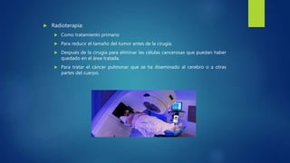  Radioterapia:
 Como tratamiento primario
 Para reducir el tamaño del tumor antes de la cirugía.
 Después de la cirugía para eliminar las células cancerosas que puedan haber
quedado en el área tratada.
 Para tratar el cáncer pulmonar que se ha diseminado al cerebro o a otras
partes del cuerpo.
 