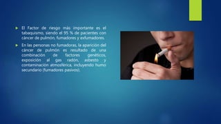  El Factor de riesgo más importante es el
tabaquismo, siendo el 95 % de pacientes con
cáncer de pulmón, fumadores y exfumadores.
 En las personas no fumadoras, la aparición del
cáncer de pulmón es resultado de una
combinación de factores genéticos,
exposición al gas radón, asbesto y
contaminación atmosférica, incluyendo humo
secundario (fumadores pasivos).
 