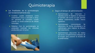 Quimioterapia
 Las finalidades de la quimioterapia
son fundamentalmente dos:
 Curativa: puede emplearse como
tratamiento único o asociado a otros.
Un paciente se considera curado
cuando no existe evidencia de células
tumorales.
 Paliativa: Con la quimioterapia se
pretenden controlar los síntomas
producidos por el tumor.
 Según el tiempo de administración:
 Quimioterapia de inducción o
neoadyuvante: El objetivo es disminuir
el tamaño del tumor, lo que permite
realizar tratamientos locales menos
agresivos.
 Quimioterapia concomitante: Se
administra de forma simultánea a la
radioterapia para mejorar la eficacia
del tratamiento.
 Quimioterapia adyuvante: Se realiza
de forma complementaria después de
la cirugía, para prevenir la recaída de
la enfermedad.
 