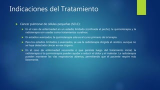 Indicaciones del Tratamiento
 Cáncer pulmonar de células pequeñas (SCLC):
 En el caso de enfermedad en un estadio limitado (confinada al pecho), la quimioterapia y la
radioterapia son usadas como tratamientos curativos.
 En estadios avanzados, la quimioterapia sola es el curso primario de la terapia.
 Para los estadios limitados o avanzados, se usa la radioterapia dirigida al cerebro, aunque no
se haya detectado cáncer en ese órgano.
 En el caso de enfermedad recurrente o que persiste luego del tratamiento inicial, la
radioterapia o la quimioterapia pueden ayudar a reducir el dolor y el malestar. La radioterapia
pueden mantener las vías respiratorias abiertas, permitiendo que el paciente respire más
libremente.
 