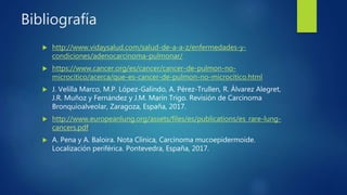 Bibliografía
 http://www.vidaysalud.com/salud-de-a-a-z/enfermedades-y-
condiciones/adenocarcinoma-pulmonar/
 https://www.cancer.org/es/cancer/cancer-de-pulmon-no-
microcitico/acerca/que-es-cancer-de-pulmon-no-microcitico.html
 J. Velilla Marco, M.P. López-Galindo, A. Pérez-Trullen, R. Álvarez Alegret,
J.R. Muñoz y Fernández y J.M. Marín Trigo. Revisión de Carcinoma
Bronquioalveolar, Zaragoza, España, 2017.
 http://www.europeanlung.org/assets/files/es/publications/es_rare-lung-
cancers.pdf
 A. Pena y A. Baloira. Nota Clínica, Carcinoma mucoepidermoide.
Localización periférica. Pontevedra, España, 2017.
 