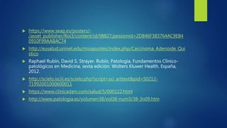  https://www.seap.es/posters/-
/asset_publisher/Roi3/content/id/98827;jsessionid=2D846F383764AC9EB4
0910F99AABAC74
 http://eusalud.uninet.edu/misapuntes/index.php/Carcinoma_Adenoide_Qui
stico
 Raphael Rubín, David S. Strayer. Rubín, Patología, Fundamentos Clínico-
patológicos en Medicina, sexta edición. Wolters Kluwer Health, España,
2012.
 http://scielo.isciii.es/scielo.php?script=sci_arttext&pid=S0212-
71992001000600011
 https://www.clinicadam.com/salud/5/000122.html
 http://www.patologia.es/volumen38/vol38-num3/38-3n09.htm
 